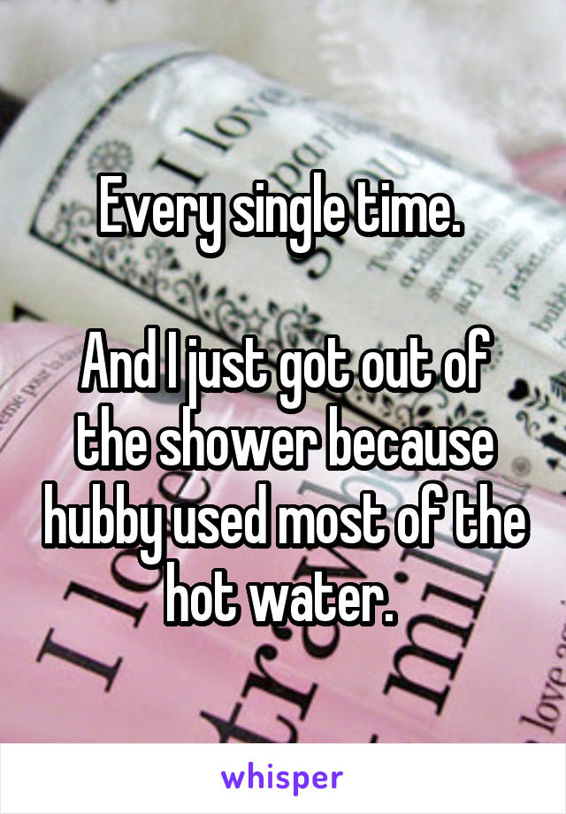 Every single time. 

And I just got out of the shower because hubby used most of the hot water. 