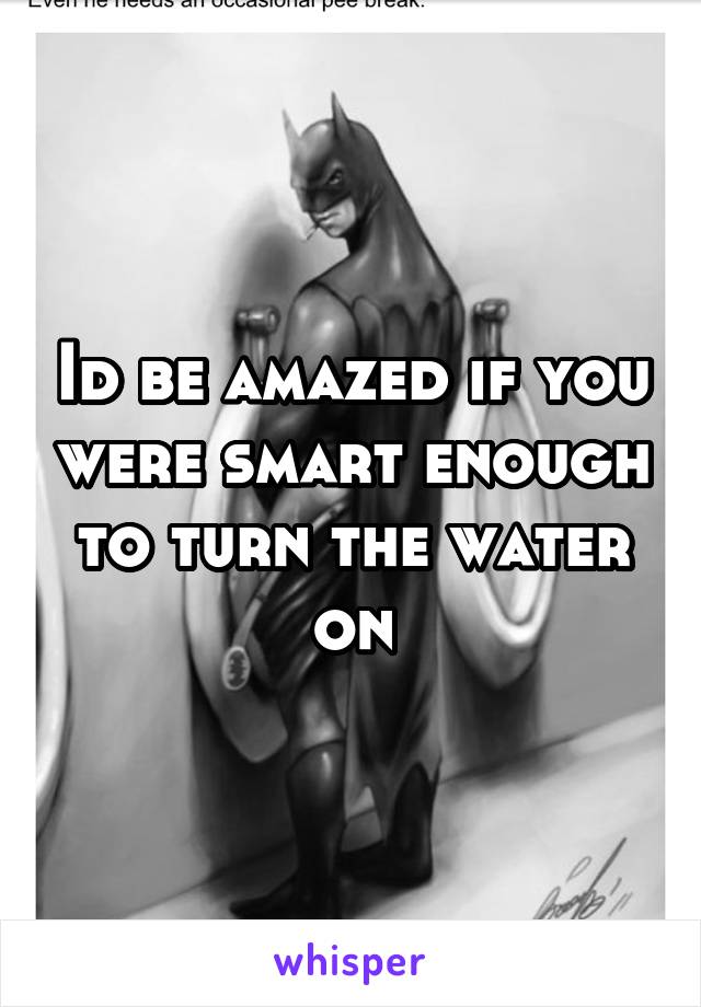 Id be amazed if you were smart enough to turn the water on