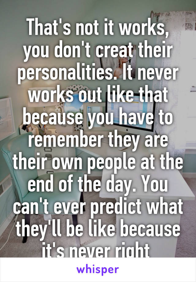 That's not it works, you don't creat their personalities. It never works out like that because you have to remember they are their own people at the end of the day. You can't ever predict what they'll be like because it's never right 