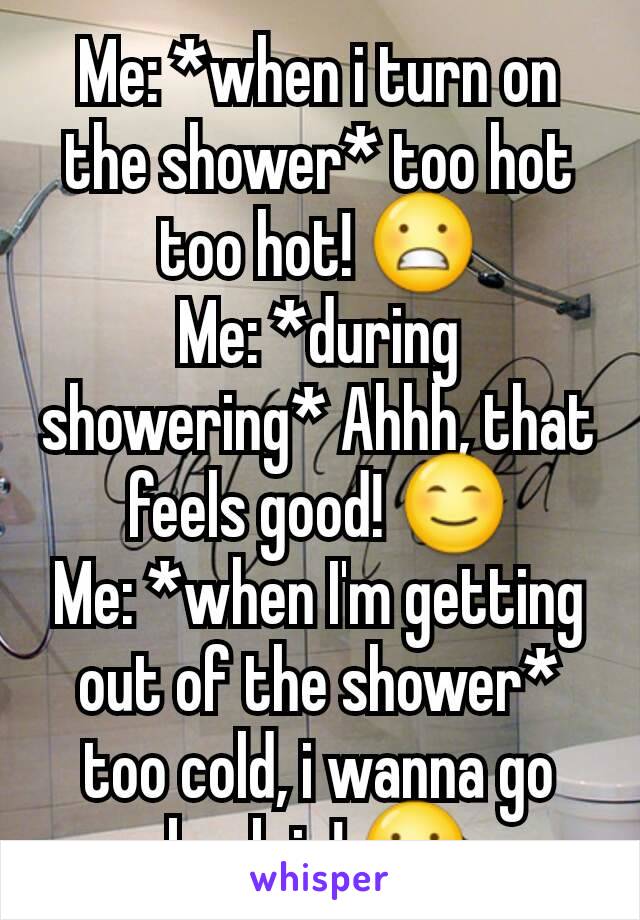 Me: *when i turn on the shower* too hot too hot! 😬
Me: *during showering* Ahhh, that feels good! 😊
Me: *when I'm getting out of the shower* too cold, i wanna go back in! 😬