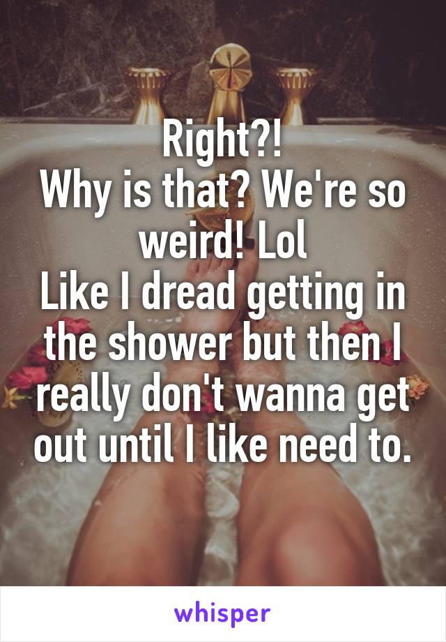 Right?!
Why is that? We're so weird! Lol
Like I dread getting in the shower but then I really don't wanna get out until I like need to.
