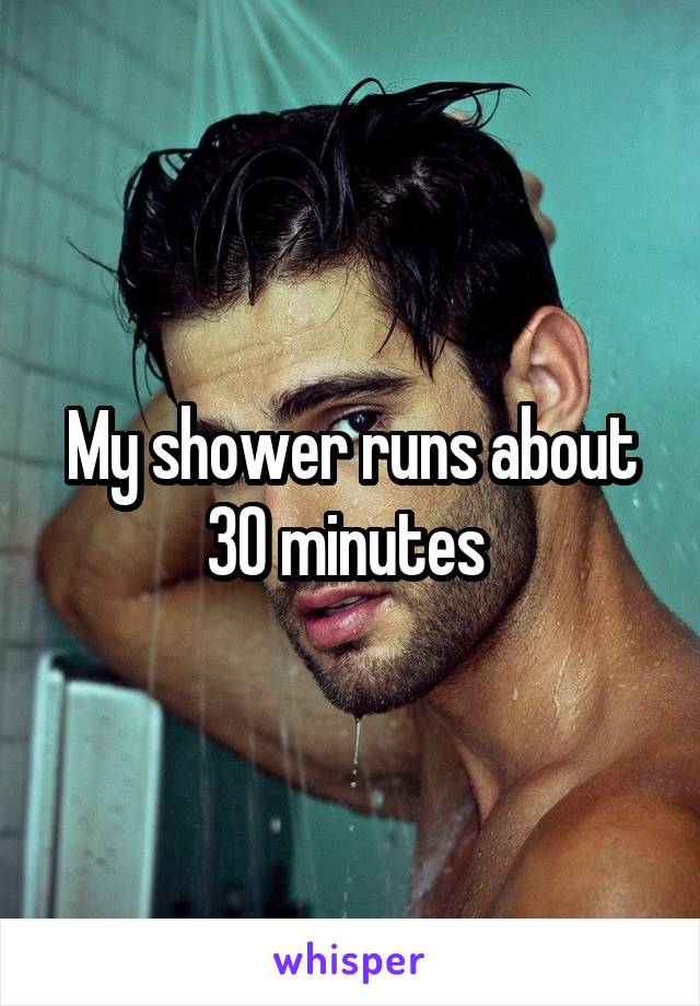 My shower runs about 30 minutes 