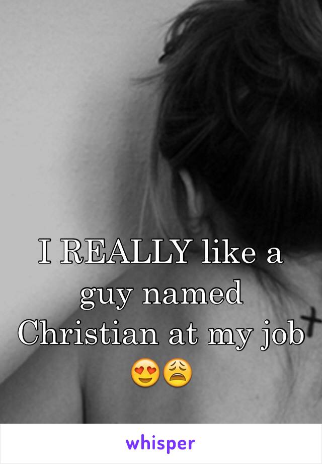 I REALLY like a guy named Christian at my job 😍😩