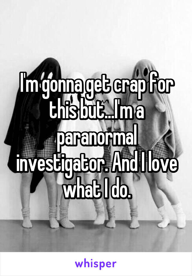 I'm gonna get crap for this but...I'm a paranormal investigator. And I love what I do.