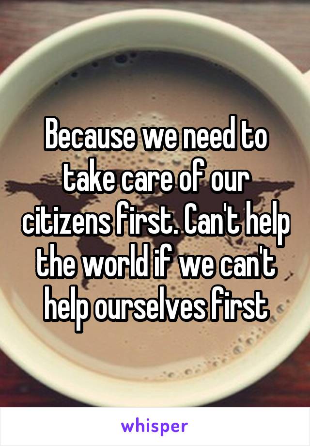 Because we need to take care of our citizens first. Can't help the world if we can't help ourselves first