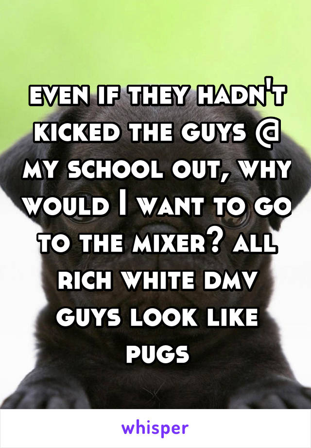 even if they hadn't kicked the guys @ my school out, why would I want to go to the mixer? all rich white dmv guys look like pugs