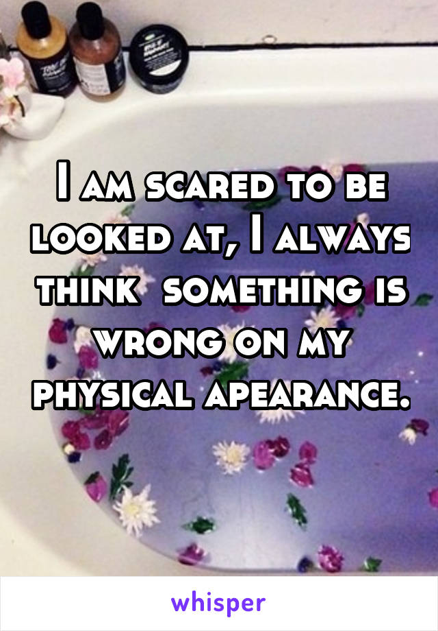 I am scared to be looked at, I always think  something is wrong on my physical apearance. 