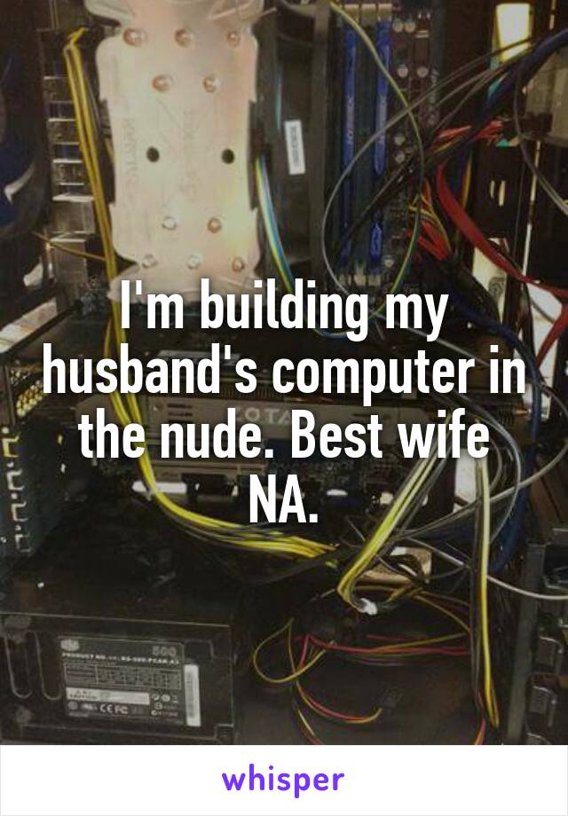 I'm building my husband's computer in the nude. Best wife NA.
