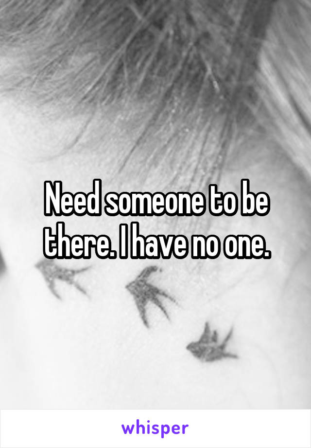 Need someone to be there. I have no one.