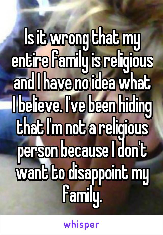 Is it wrong that my entire family is religious and I have no idea what I believe. I've been hiding that I'm not a religious person because I don't want to disappoint my family.