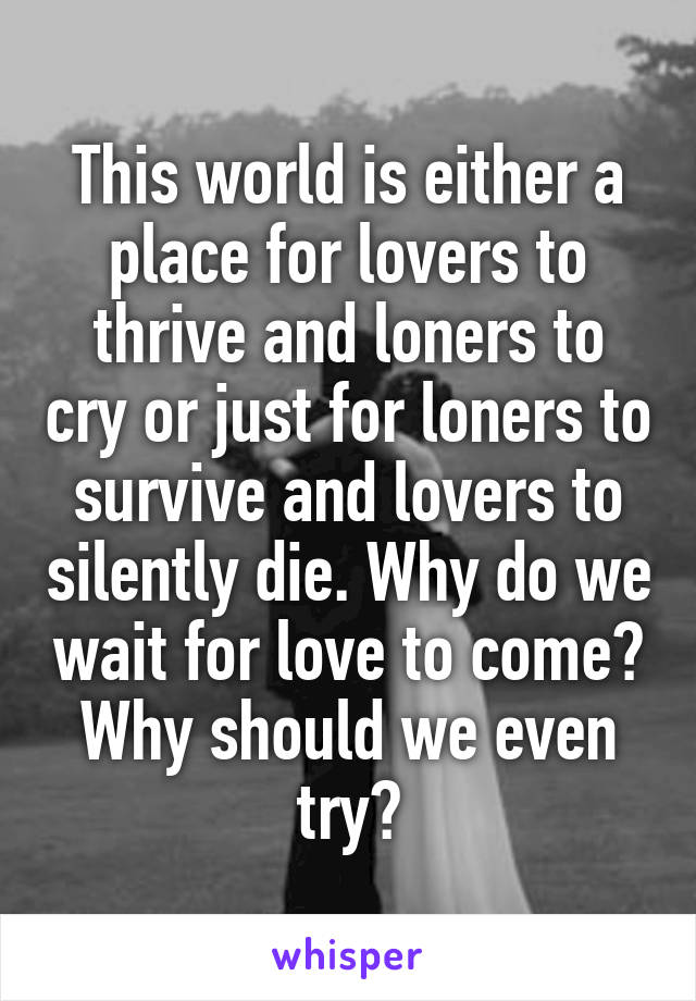 This world is either a place for lovers to thrive and loners to cry or just for loners to survive and lovers to silently die. Why do we wait for love to come? Why should we even try?