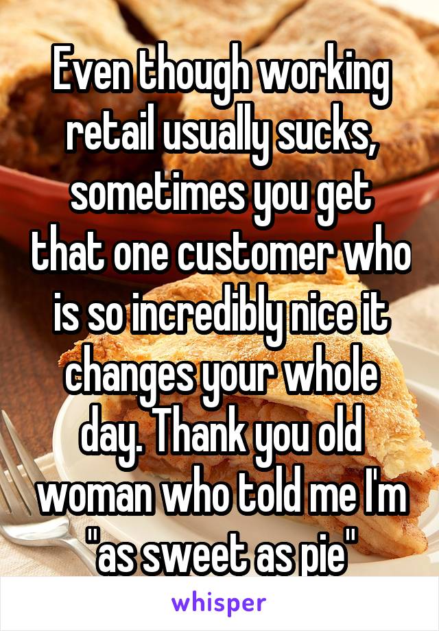 Even though working retail usually sucks, sometimes you get that one customer who is so incredibly nice it changes your whole day. Thank you old woman who told me I'm "as sweet as pie"