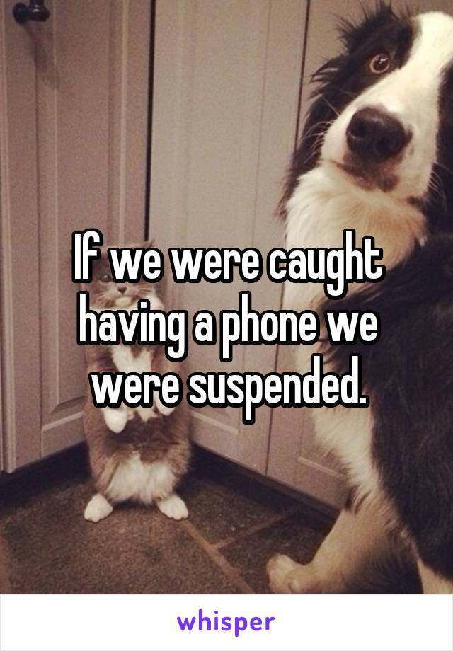 If we were caught having a phone we were suspended.