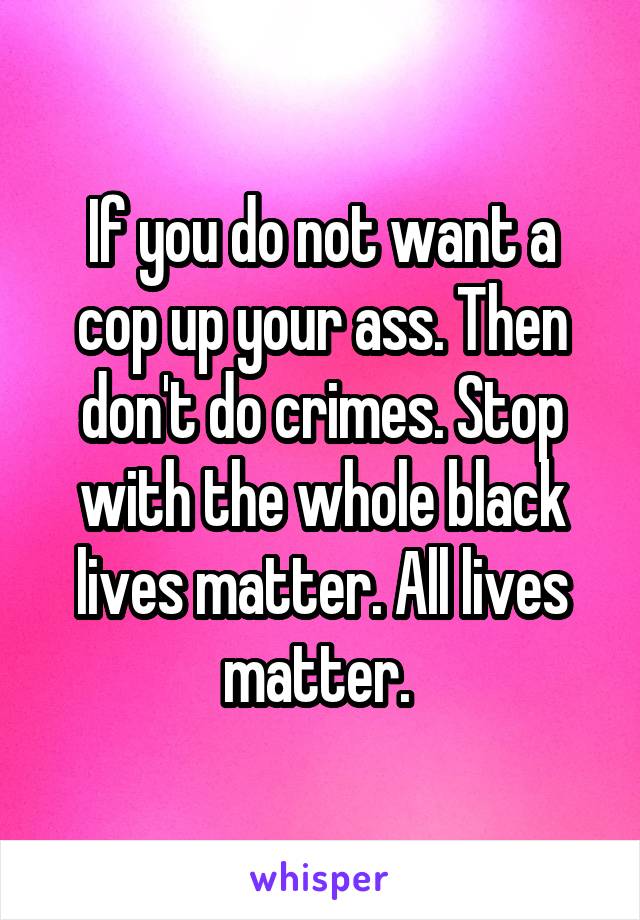 If you do not want a cop up your ass. Then don't do crimes. Stop with the whole black lives matter. All lives matter. 