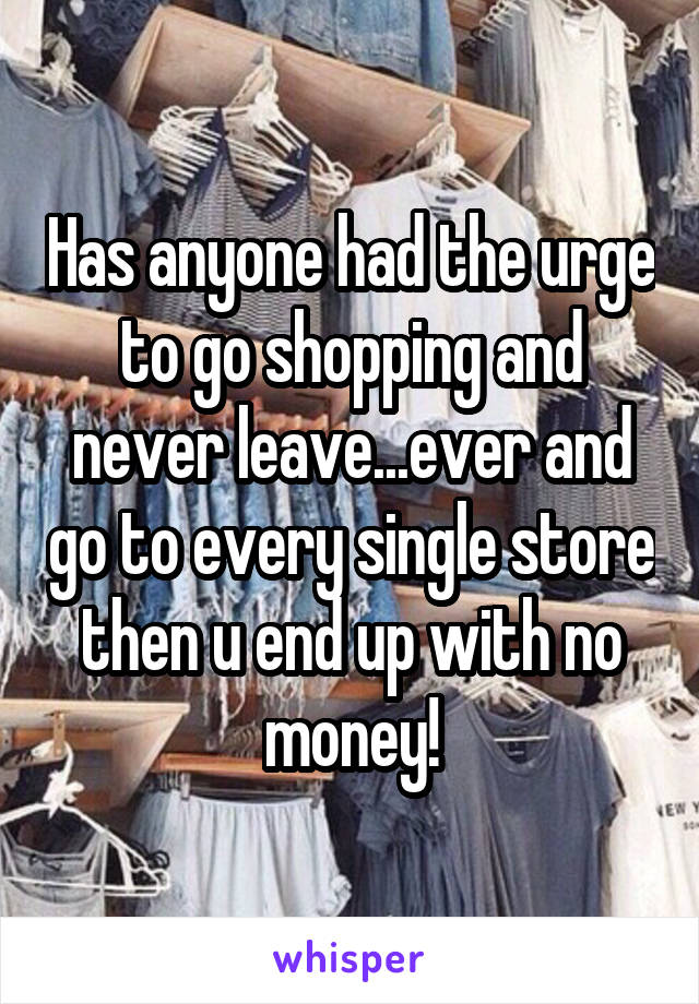 Has anyone had the urge to go shopping and never leave...ever and go to every single store then u end up with no money!