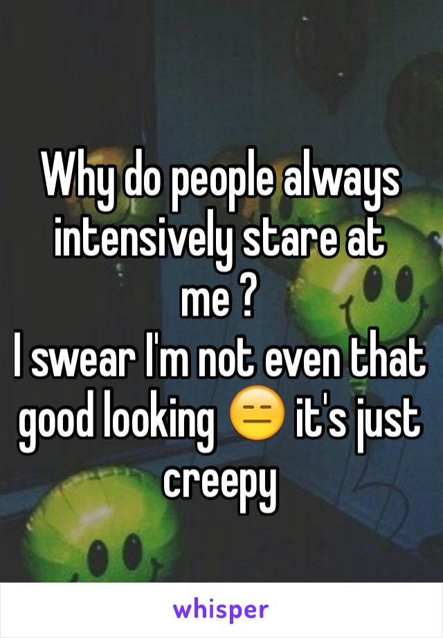 Why do people always intensively stare at me ? 
I swear I'm not even that good looking 😑 it's just creepy 