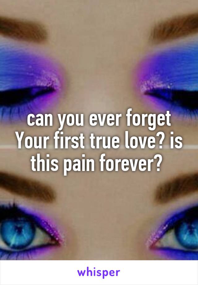 can you ever forget Your first true love? is this pain forever? 