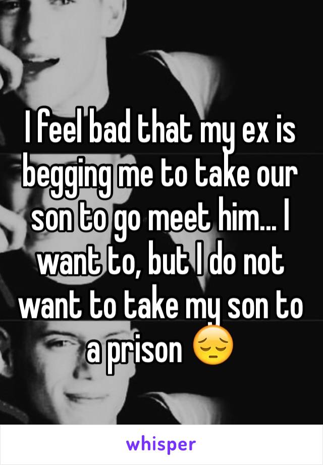 I feel bad that my ex is begging me to take our son to go meet him... I want to, but I do not want to take my son to a prison 😔