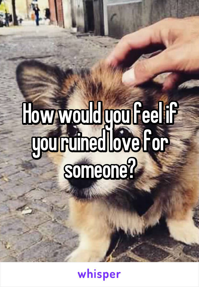 How would you feel if you ruined love for someone?