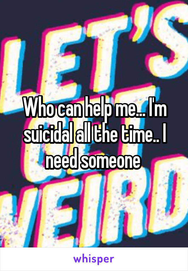 Who can help me... I'm suicidal all the time.. I need someone 
