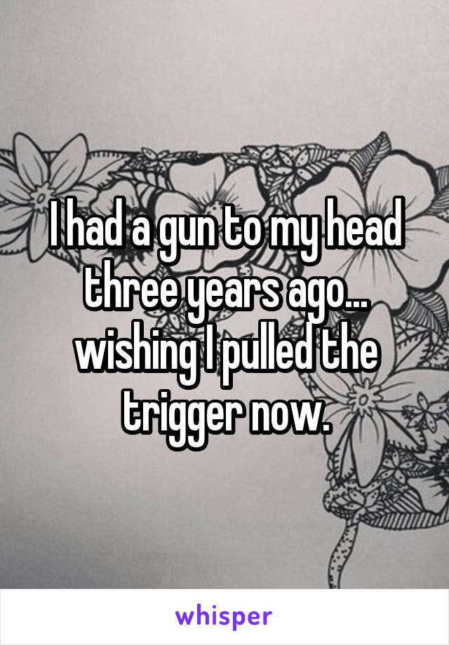 I had a gun to my head three years ago... wishing I pulled the trigger now.