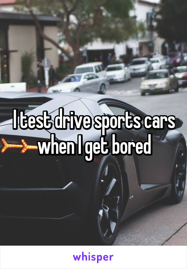 I test drive sports cars when I get bored