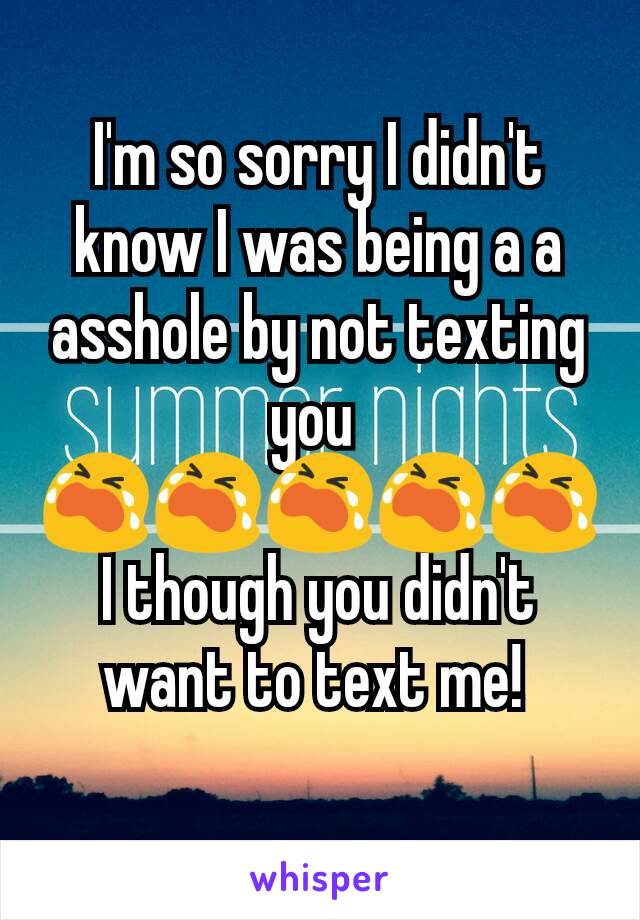 I'm so sorry I didn't know I was being a a asshole by not texting you 
😭😭😭😭😭
I though you didn't want to text me! 
