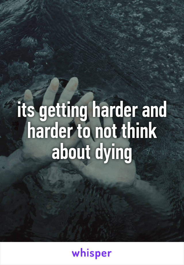 its getting harder and harder to not think about dying