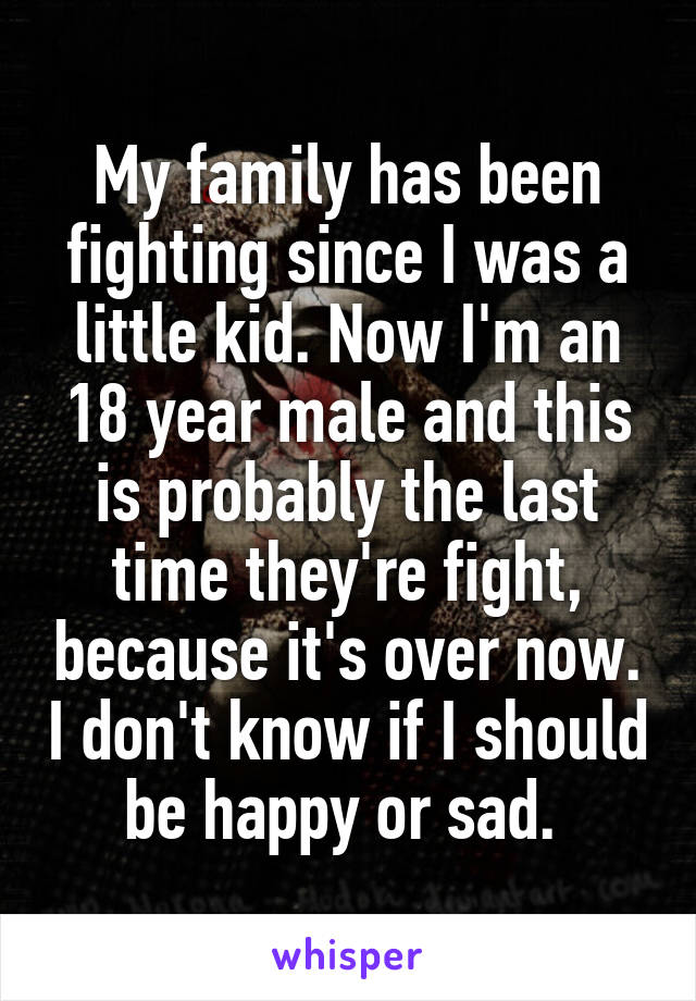 My family has been fighting since I was a little kid. Now I'm an 18 year male and this is probably the last time they're fight, because it's over now. I don't know if I should be happy or sad. 