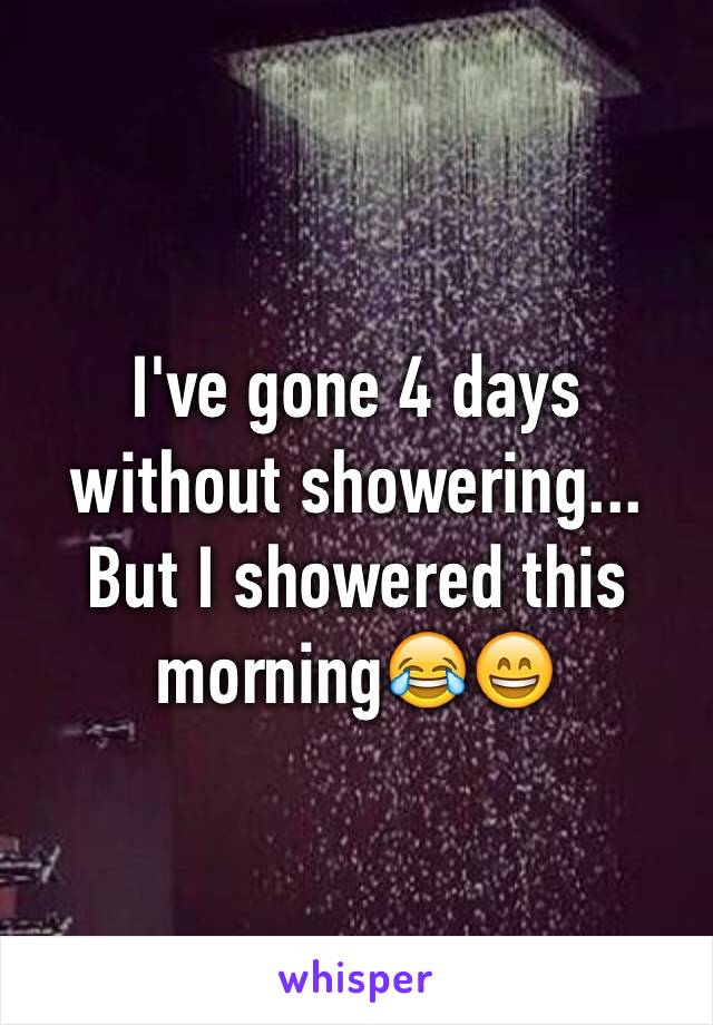 I've gone 4 days without showering... But I showered this morning😂😄