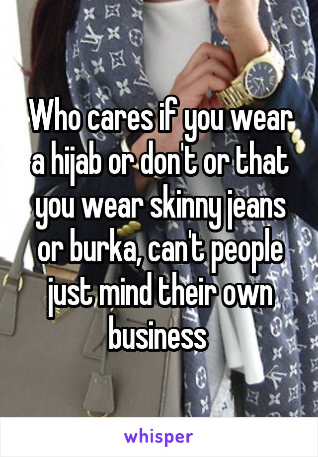 Who cares if you wear a hijab or don't or that you wear skinny jeans or burka, can't people just mind their own business 
