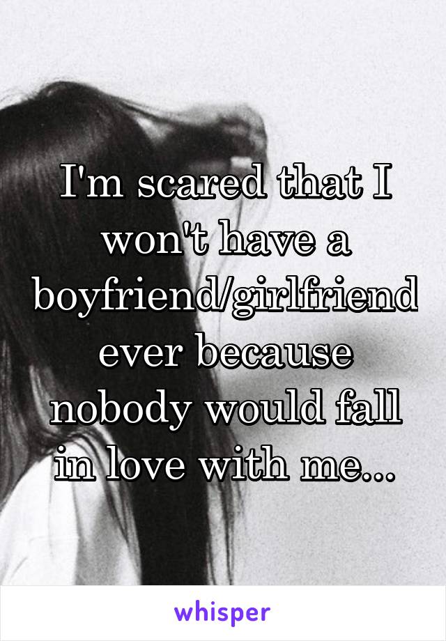 I'm scared that I won't have a boyfriend/girlfriend ever because nobody would fall in love with me...