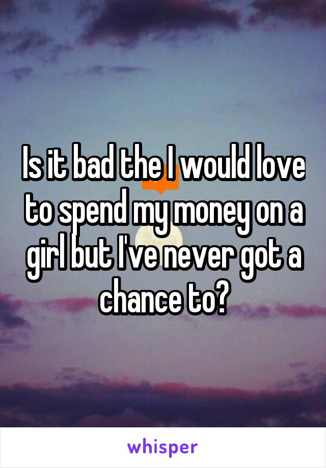 Is it bad the I would love to spend my money on a girl but I've never got a chance to?