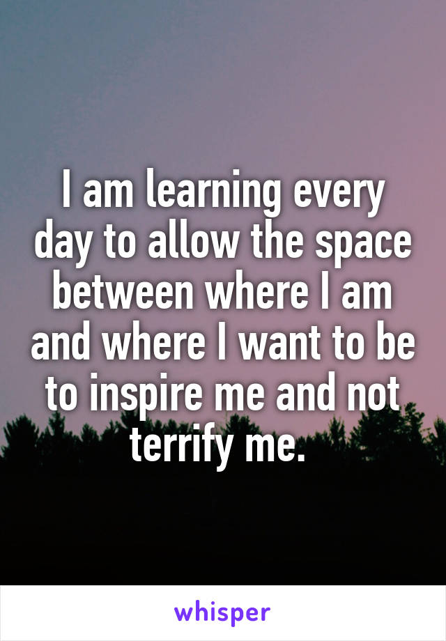 I am learning every day to allow the space between where I am and where I want to be to inspire me and not terrify me. 