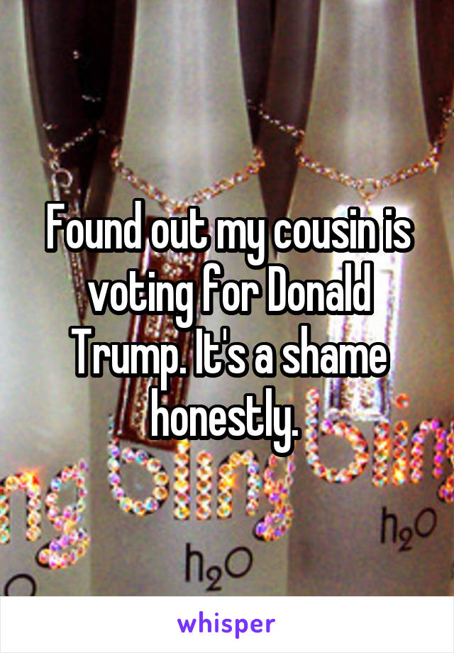 Found out my cousin is voting for Donald Trump. It's a shame honestly. 
