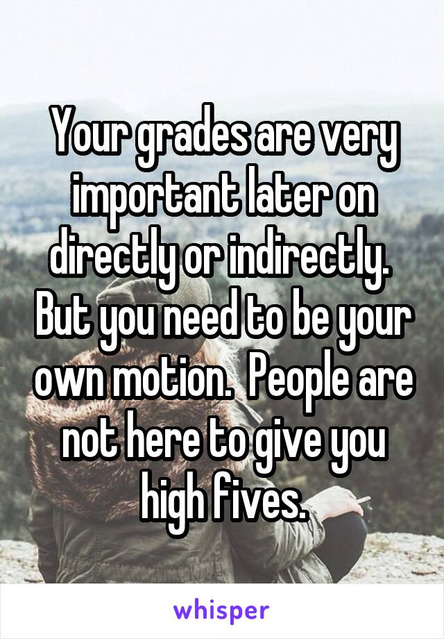 Your grades are very important later on directly or indirectly.  But you need to be your own motion.  People are not here to give you high fives.