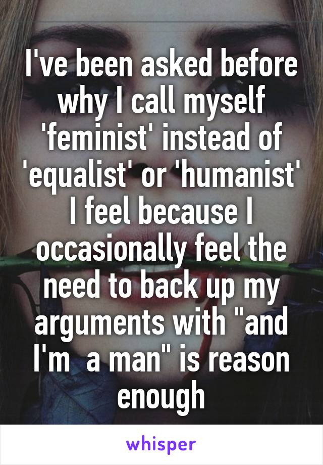 I've been asked before why I call myself 'feminist' instead of 'equalist' or 'humanist'
I feel because I occasionally feel the need to back up my arguments with "and I'm  a man" is reason enough