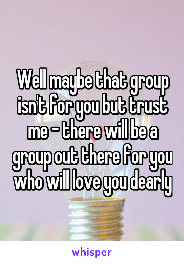 Well maybe that group isn't for you but trust me - there will be a group out there for you who will love you dearly