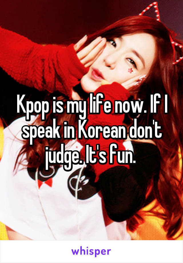 Kpop is my life now. If I speak in Korean don't judge. It's fun. 