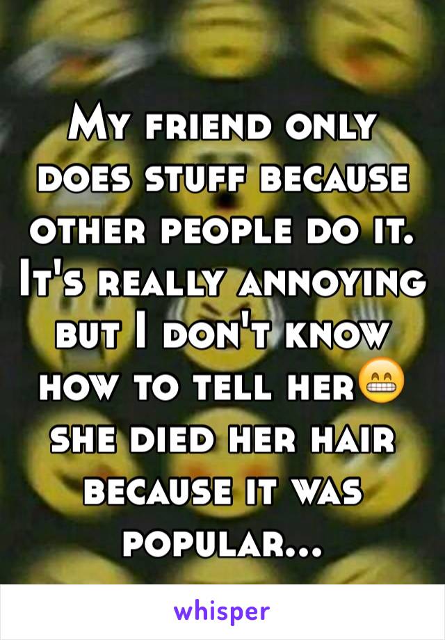 My friend only does stuff because other people do it. It's really annoying but I don't know how to tell her😁 she died her hair because it was popular...