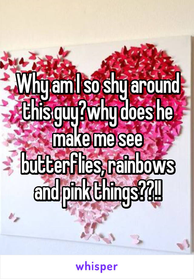 Why am I so shy around this guy?why does he make me see butterflies, rainbows and pink things??!!
