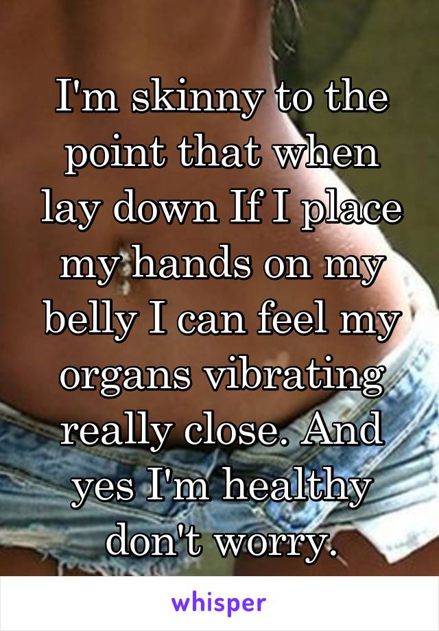 I'm skinny to the point that when lay down If I place my hands on my belly I can feel my organs vibrating really close. And yes I'm healthy don't worry.