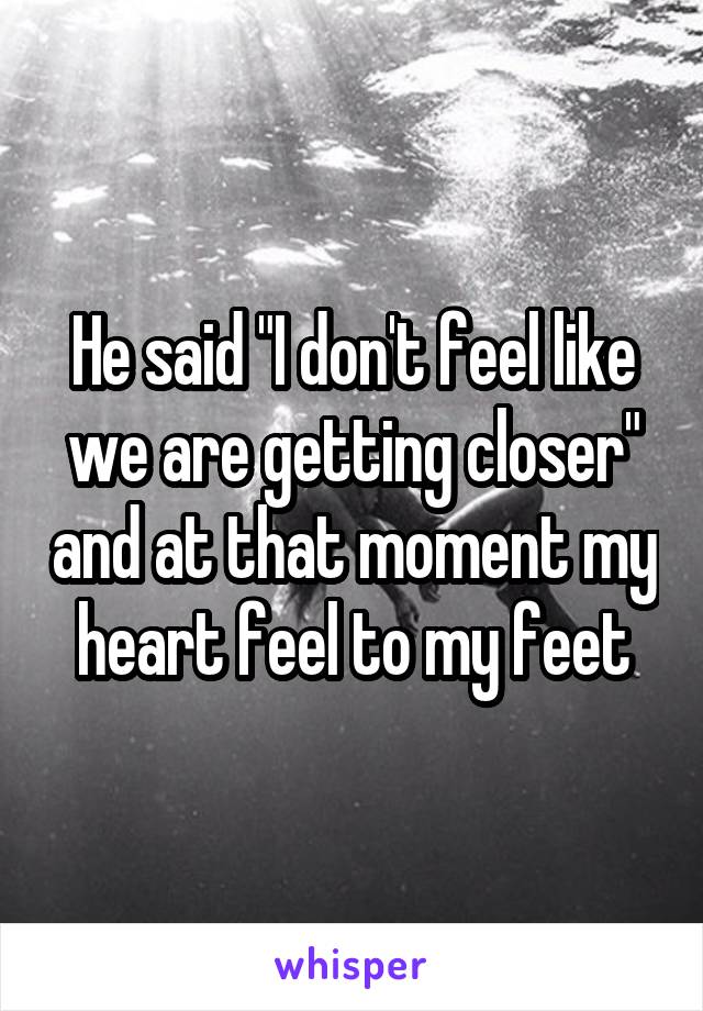 He said "I don't feel like we are getting closer" and at that moment my heart feel to my feet