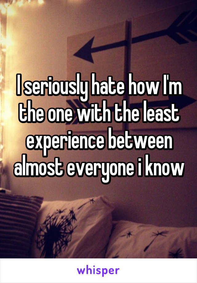 I seriously hate how I'm the one with the least experience between almost everyone i know 