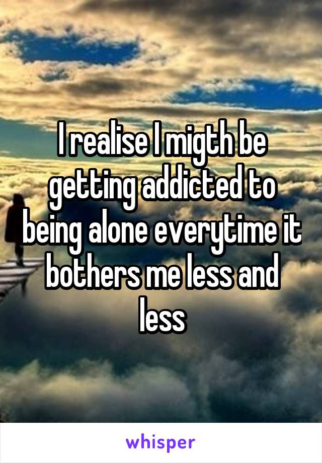 I realise I migth be getting addicted to being alone everytime it bothers me less and less