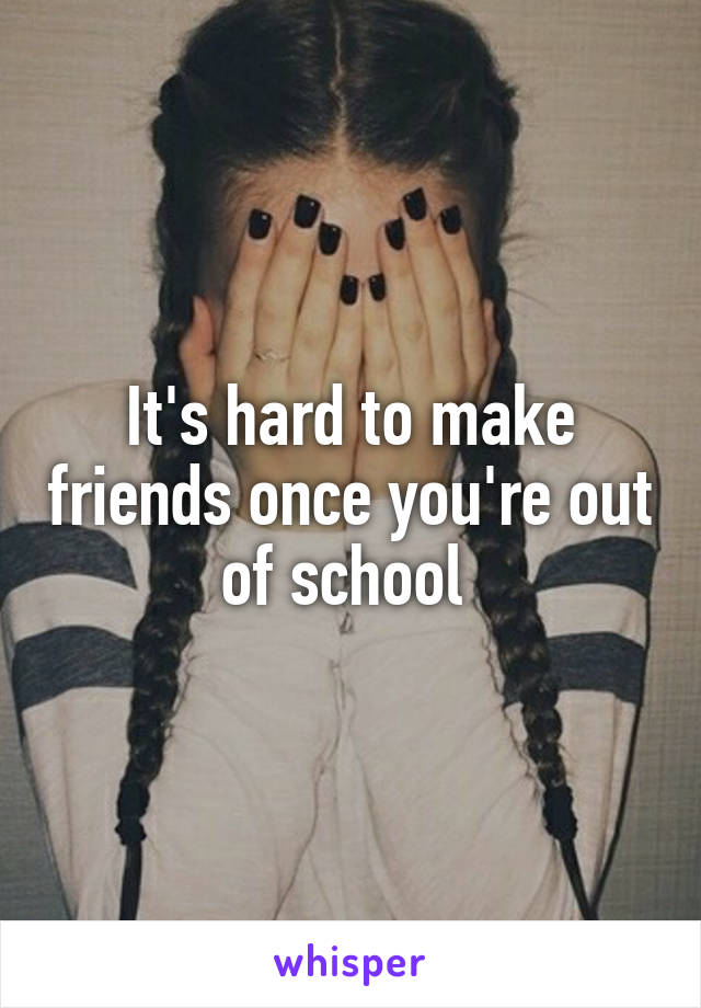 It's hard to make friends once you're out of school 