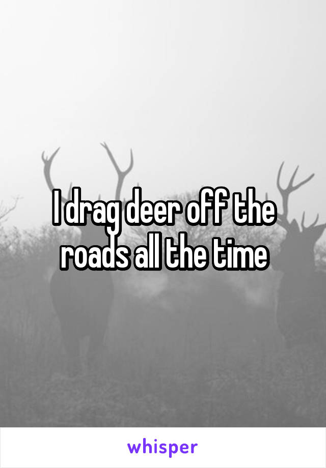 I drag deer off the roads all the time