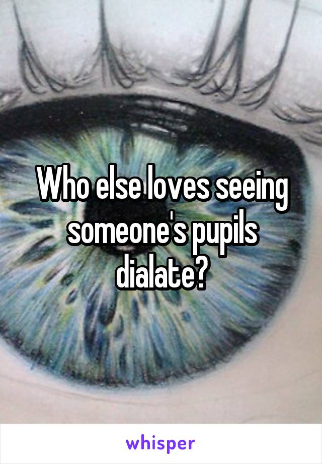 Who else loves seeing someone's pupils dialate?