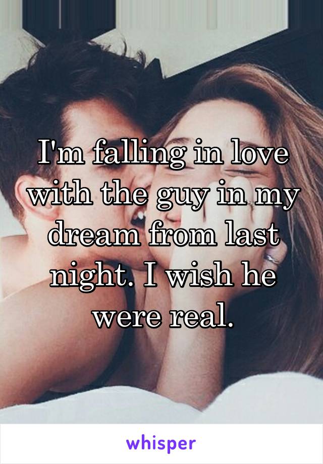 I'm falling in love with the guy in my dream from last night. I wish he were real.