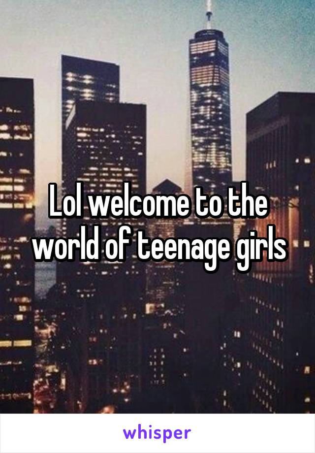 Lol welcome to the world of teenage girls